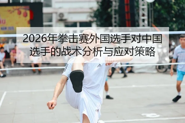 2026年拳击赛外国选手对中国选手的战术分析与应对策略
