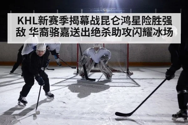 KHL新赛季揭幕战昆仑鸿星险胜强敌 华裔骆嘉送出绝杀助攻闪耀冰场