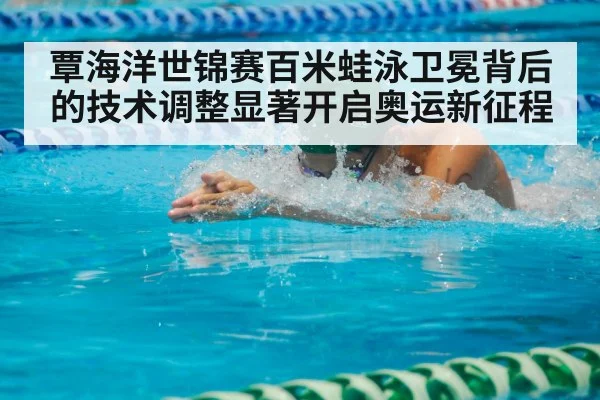 覃海洋世锦赛百米蛙泳卫冕背后的技术调整显著开启奥运新征程